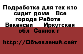 Подработка для тех,кто сидит дома - Все города Работа » Вакансии   . Иркутская обл.,Саянск г.